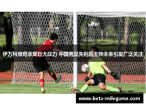 伊万科维奇承受巨大压力 中国男足失利后主帅未来引发广泛关注